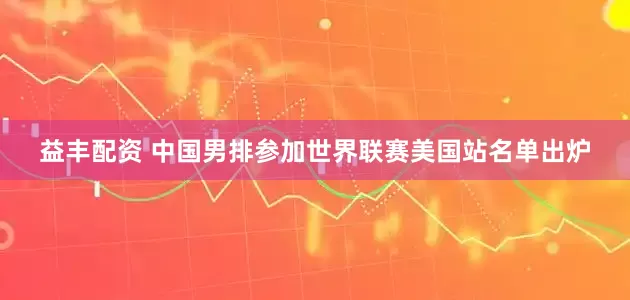 益丰配资 中国男排参加世界联赛美国站名单出炉