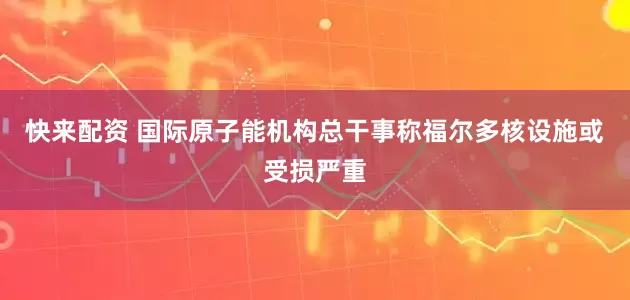 快来配资 国际原子能机构总干事称福尔多核设施或受损严重