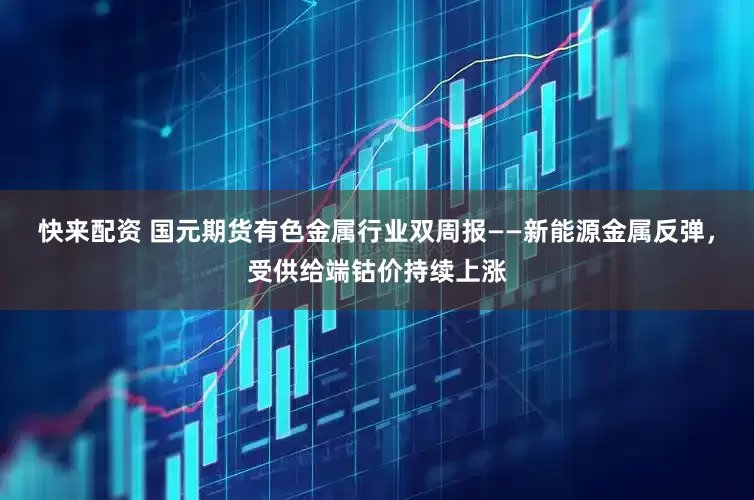 快来配资 国元期货有色金属行业双周报——新能源金属反弹，受供给端钴价持续上涨