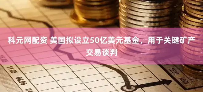 科元网配资 美国拟设立50亿美元基金，用于关键矿产交易谈判