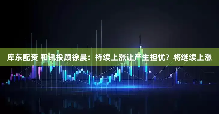 库东配资 和讯投顾徐晨：持续上涨让产生担忧？将继续上涨