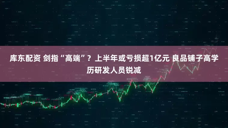 库东配资 剑指“高端”？上半年或亏损超1亿元 良品铺子高学历研发人员锐减
