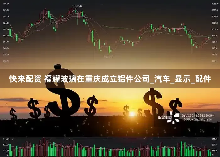 快来配资 福耀玻璃在重庆成立铝件公司_汽车_显示_配件