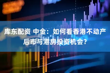 库东配资 中金：如何看香港不动产后市与港房投资机会？