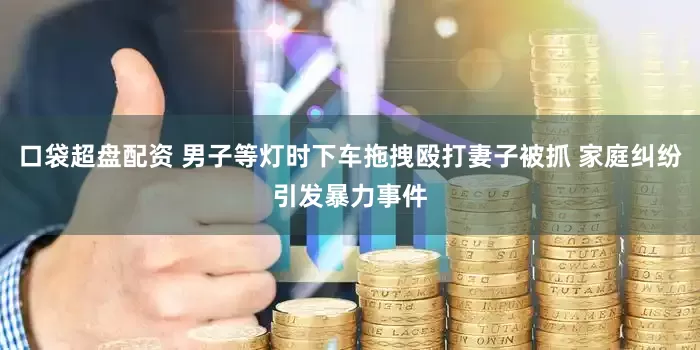 口袋超盘配资 男子等灯时下车拖拽殴打妻子被抓 家庭纠纷引发暴力事件