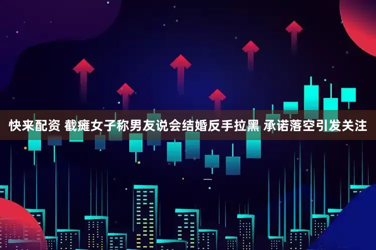 快来配资 截瘫女子称男友说会结婚反手拉黑 承诺落空引发关注