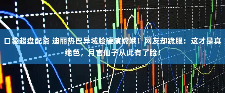 口袋超盘配资 迪丽热巴异域脸硬演嫦娥！网友却跪服：这才是真绝色，月宫仙子从此有了脸！