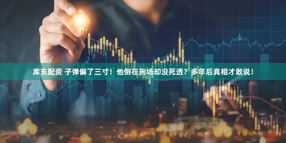 库东配资 子弹偏了三寸！他倒在刑场却没死透？多年后真相才敢说！